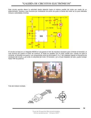 “GALERÍA DE CIRCUITOS ELECTRÓNICOS”
Guía de Proyectos Microcontrolados
Última Actualización: Octubre/2007
30
Este circuito permite alterar la velocidad desde detenido hasta el máximo posible del motor por medio de un
potenciómetro. Gracias a que funciona por modulación de ancho de pulso la fuerza del motor se ve poco afectada
incluso a velocidades mínimas.
El circuito se basa en un integrado NE555 el cual genera el tren de impulsos necesario para controlar el transistor, el
cual acciona por pulsos el motor de continua. El diodo en paralelo con el motor impide que, cuando se quita la
corriente, el transistor se queme. Los componentes entre los terminales 2, 6 y 7 del integrado regulan la frecuencia de
oscilación del circuito y, por ende, la velocidad del motor. El transistor, con un buen disipador de calor, puede manejar
hasta 75W de potencia.
Foto del módulo montado.
 