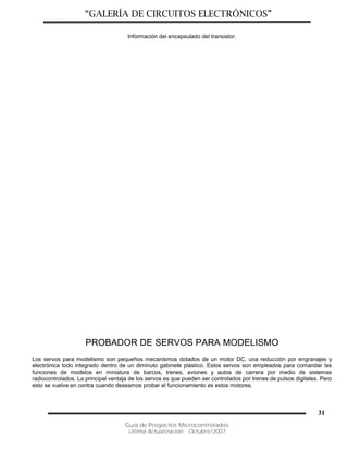 “GALERÍA DE CIRCUITOS ELECTRÓNICOS”
Guía de Proyectos Microcontrolados
Última Actualización: Octubre/2007
31
Información del encapsulado del transistor.
PROBADOR DE SERVOS PARA MODELISMO
Los servos para modelismo son pequeños mecanismos dotados de un motor DC, una reducción por engranajes y
electrónica todo integrado dentro de un diminuto gabinete plástico. Estos servos son empleados para comandar las
funciones de modelos en miniatura de barcos, trenes, aviones y autos de carrera por medio de sistemas
radiocontrolados. La principal ventaja de los servos es que pueden ser controlados por trenes de pulsos digitales. Pero
esto se vuelve en contra cuando deseamos probar el funcionamiento es estos motores.
 
