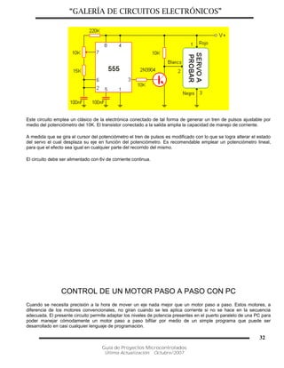 “GALERÍA DE CIRCUITOS ELECTRÓNICOS”
Guía de Proyectos Microcontrolados
Última Actualización: Octubre/2007
32
Este circuito emplea un clásico de la electrónica conectado de tal forma de generar un tren de pulsos ajustable por
medio del potenciómetro del 10K. El transistor conectado a la salida amplia la capacidad de manejo de corriente.
A medida que se gira el cursor del potenciómetro el tren de pulsos es modificado con lo que se logra alterar el estado
del servo el cual desplaza su eje en función del potenciómetro. Es recomendable emplear un potenciómetro lineal,
para que el efecto sea igual en cualquier parte del recorrido del mismo.
El circuito debe ser alimentado con 6v de corriente continua.
CONTROL DE UN MOTOR PASO A PASO CON PC
Cuando se necesita precisión a la hora de mover un eje nada mejor que un motor paso a paso. Estos motores, a
diferencia de los motores convencionales, no giran cuando se les aplica corriente si no se hace en la secuencia
adecuada. El presente circuito permite adaptar los niveles de potencia presentes en el puerto paralelo de una PC para
poder manejar cómodamente un motor paso a paso bifilar por medio de un simple programa que puede ser
desarrollado en casi cualquier lenguaje de programación.
 