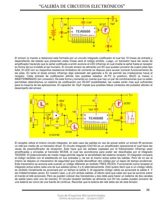 “GALERÍA DE CIRCUITOS ELECTRÓNICOS”
Guía de Proyectos Microcontrolados
Última Actualización: Octubre/2007
34
El emisor (o mando a distancia) esta formado por un circuito integrado codificador el cual lee 10 líneas de entrada y
dependiendo del estado que presenten estas líneas será el código emitido. Luego, un transistor hace las veces de
amplificador haciendo que la señal codificada a emitir accione el LED infrarrojo el cual irradia la señal hasta el receptor
en forma de luz invisible al ojo humano. El circuito emisor se alimenta con 6V que pueden provenir de cuatro pilas tipo
AAA. El LED con su respectiva resistencia limitadora de corriente se dispuso para acusar correcto funcionamiento de
las pilas. En tanto el diodo emisor infrarrojo deje sobresalir del gabinete a fin de permitir las irradiaciones hacia el
receptor. Cada entrada de codificación admite tres posibles estados: ALTO (a positivo), BAJO (a masa) o
INDETERMINADO (sin conexión). De esta forma y tomando en cuenta que hay un par de combinaciones que no están
permitidas obtendremos un sistema de codificación con 59.047 posibilidades, las cuales serán mas que suficientes
para la mayoría de las aplicaciones. El capacitor de 10µF impide que posibles falsos contactos del pulsador afecten el
desempeño del emisor.
El receptor utiliza el mismo circuito integrado, en este caso las salidas en vez de actuar sobre un emisor IR accionan
un relé por medio de un transistor driver. El circuito integrado CA3140 es un amplificador operacional el cual hace las
veces de preamplificador de recepción. Este hace que las señales captadas por el fototransistor infrarrojo sean
amplificadas y enviadas al transistor BC548, el cual las acondiciona para poder ser descifradas por el integrado
TEA5500. El potenciómetro de medio mega permite regular la sensibilidad del sistema receptor. El integrado compara
el código recibido con el establecido en sus entradas y, de ser el mismo actúa sobre las salidas. Pero de no ser el
mismo se dispara un mecanismo de seguridad que impide decodificar otro código por un lapso de tiempo prudencial.
Este mecanismo se acciona solo cuando un código diferente es recibido TRES VECES. Funcionando como receptor el
integrado actúa sobre cada una de sus salidas (pines 3 y 4) alternativamente. Esto quiere decir que si un código válido
es recibido inicialmente se accionará por un tiempo la salida 3. Al siguiente código válido se accionará la salida 4. Y
así indeterminadas veces. En nuestro caso, y al unir ambas salidas, el efecto será que cada vez que se accione sobre
el mando el relé accionará. Pero se pueden colocar dos transistores y dos relés para hacer un sistema de dos canales
de salida (pero solo uno de mando). El circuito receptor también se alimenta con 6V los cuales pueden provenir de
una batería así como de una fuente de continua. Recordar que la bobina del relé debe ser de esta tensión.
 