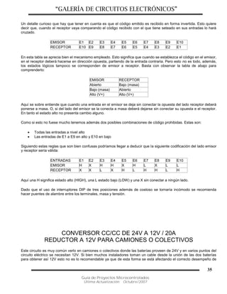 “GALERÍA DE CIRCUITOS ELECTRÓNICOS”
Guía de Proyectos Microcontrolados
Última Actualización: Octubre/2007
35
Un detalle curioso que hay que tener en cuenta es que el código emitido es recibido en forma invertida. Esto quiere
decir que, cuando el receptor vaya comparando el código recibido con el que tiene seteado en sus entradas lo hará
cruzado.
EMISOR E1 E2 E3 E4 E5 E6 E7 E8 E9 E10
RECEPTOR E10 E9 E8 E7 E6 E5 E4 E3 E2 E1
En esta tabla se aprecia bien el mecanismo empleado. Esto significa que cuando se establezca el código en el emisor,
en el receptor deberá hacerse en dirección opuesta, partiendo de la entrada contraria. Pero esto no es todo, además,
los estados lógicos tampoco se corresponden de emisor a receptor. Basta con observar la tabla de abajo para
comprenderlo:
EMISOR RECEPTOR
Abierto Bajo (masa)
Bajo (masa) Abierto
Alto (V+) Alto (V+)
Aquí se sobre entiende que cuando una entrada en el emisor se deja sin conectar la opuesta del lado receptor deberá
ponerse a masa. O, si del lado del emisor se la conecta a masa deberá dejarse sin conectar su opuesta e el receptor.
En tanto el estado alto no presenta cambio alguno.
Como si esto no fuese mucho tenemos además dos posibles combinaciones de código prohibidas. Estas son:
 Todas las entradas a nivel alto
 Las entradas de E1 a E9 en alto y E10 en bajo
Siguiendo estas reglas que son bien confusas podríamos llegar a deducir que la siguiente codificación del lado emisor
y receptor sería válida:
ENTRADAS E1 E2 E3 E4 E5 E6 E7 E8 E9 E10
EMISOR H X H H X H L X L L
RECEPTOR X X L X H L H H L H
Aquí una H significa estado alto (HIGH), una L estado bajo (LOW) y una X sin conectar a ningún lado.
Dado que el uso de interruptores DIP de tres posiciones además de costoso se tornaría incómodo se recomienda
hacer puentes de alambre entre los terminales, masa y tensión.
CONVERSOR CC/CC DE 24V A 12V / 20A
REDUCTOR A 12V PARA CAMIONES O COLECTIVOS
Este circuito es muy común verlo en camiones o colectivos donde las baterías proveen de 24V y en varios puntos del
circuito eléctrico se necesitan 12V. Si bien muchos instaladores toman un cable desde la unión de las dos baterías
para obtener así 12V esto no es lo recomendable ya que de esta forma se está afectando el correcto desempeño de
 
