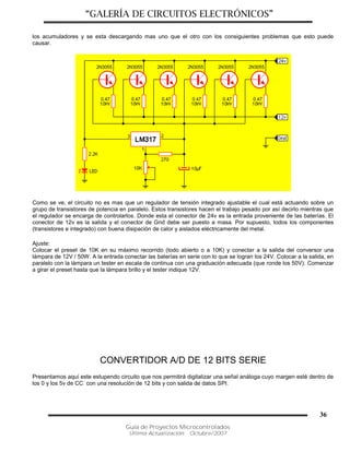 “GALERÍA DE CIRCUITOS ELECTRÓNICOS”
Guía de Proyectos Microcontrolados
Última Actualización: Octubre/2007
36
los acumuladores y se esta descargando mas uno que el otro con los consiguientes problemas que esto puede
causar.
Como se ve, el circuito no es mas que un regulador de tensión integrado ajustable el cual está actuando sobre un
grupo de transistores de potencia en paralelo. Estos transistores hacen el trabajo pesado por así decirlo mientras que
el regulador se encarga de controlarlos. Donde esta el conector de 24v es la entrada proveniente de las baterías. El
conector de 12v es la salida y el conector de Gnd debe ser puesto a masa. Por supuesto, todos los componentes
(transistores e integrado) con buena disipación de calor y aislados eléctricamente del metal.
Ajuste:
Colocar el preset de 10K en su máximo recorrido (todo abierto o a 10K) y conectar a la salida del conversor una
lámpara de 12V / 50W. A la entrada conectar las baterías en serie con lo que se logran los 24V. Colocar a la salida, en
paralelo con la lámpara un tester en escala de continua con una graduación adecuada (que ronde los 50V). Comenzar
a girar el preset hasta que la lámpara brillo y el tester indique 12V.
CONVERTIDOR A/D DE 12 BITS SERIE
Presentamos aquí este estupendo circuito que nos permitirá digitalizar una señal análoga cuyo margen esté dentro de
los 0 y los 5v de CC con una resolución de 12 bits y con salida de datos SPI.
 