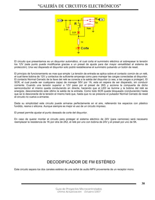 “GALERÍA DE CIRCUITOS ELECTRÓNICOS”
Guía de Proyectos Microcontrolados
Última Actualización: Octubre/2007
38
El circuito que presentamos es un disyuntor automático, el cual corta el suministro eléctrico al sobrepasar la tensión
los 12V (este punto puede modificarse gracias a un preset de ajuste para dar mayor versatilidad al sistema de
protección). Una vez disparado el disyuntor solo podrá restablecerse el suministro pulsando un botón de reset.
El principio de funcionamiento es mas que simple: La tensión de entrada se aplica sobre el contacto común de un relé,
el cual tiene bobina de 12V y contactos de suficiente amperaje como para manejar las cargas conectadas al disyuntor.
El contacto Normal Cerrado de la llave del relé se conecta a la salida del disyuntor (o sea, a las cargas a proteger). El
SCR, el cual puede ser cualquiera capaz de manejar 50V por 1A, esta en espera de ser disparado, sin conducir
corriente. Cuando una tensión superior a 12V pasa por el preset de 2K5 y acciona la compuerta de dicho
semiconductor el mismo queda conduciendo en directa, haciendo que el LED se ilumine y la bobina del relé se
energize, desconectando este último la salida de la entrada. Como todo SCR queda bloqueado (conduciendo) hasta
que se lo desconecte de la tensión el mismo hará que, hasta que no se presione el pulsador Normal Cerrado de reset
el circuito no vuelva a armarse.
Dada su simplicidad este circuito puede armarse perfectamente en el aire, rellenando los espacios con plástico
fundido, resina o silicona. Aunque siempre es mejor el uso de un circuito impreso.
El preset permite ajustar el punto deseado de corte del disyuntor.
En caso de querer montar el circuito para proteger el sistema eléctrico de 24V (para camiones) será necesario
reemplazar la resistencia de 1K por otra de 2K2, el relé por uno con bobina de 24V y el preset por uno de 5K.
DECODIFICADOR DE FM ESTÉREO
Este circuito separa los dos canales estéreo de una señal de audio MPX proveniente de un receptor mono.
 