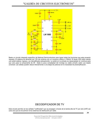 “GALERÍA DE CIRCUITOS ELECTRÓNICOS”
Guía de Proyectos Microcontrolados
Última Actualización: Octubre/2007
39
Basta un circuito integrado específico de National Semiconductors para lograr todas las funciones que este proyecto
requiere. El sistema se alimenta con 12V de continua con un consumo inferior a 100mA. El diodo LED brilla cuando
una señal estéreo ingresa y es decodificada exitosamente. La señal en la entrada es desacoplada en continua para
que solo pase la componente de AF. Dada la poca complejidad del montaje es viable armarlo sobre una tarjeta
universal. Las salidas pueden atacar directamente a una etapa de potencia sin la necesidad de preamplificación.
DECODIFICADOR DE TV
Este circuito permite ver las señales "codificadas" que se propagan a través de la banda alta de TV por aire (UHF) así
como las que se encuentran el los sistemas de distribución por cable.
 