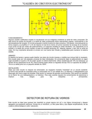 “GALERÍA DE CIRCUITOS ELECTRÓNICOS”
Guía de Proyectos Microcontrolados
Última Actualización: Octubre/2007
40
FUNCIONAMIENTO:
Algunos canales codificados impiden la visualización de sus imágenes invirtiendo la señal de video compuesto. De
esta forma los pulsos de borrado y la señal de video propiamente dicha intercambian lugares, confundiendo a los
demoduladores del receptor. El circuito propuesto invierte la señal de video entrante a 180 grados, reconstituyendo su
forma original y la amplifica 2:1 a fin de mejorar el nivel de la misma. El primer transistor se encarga de la inversión
(cuyo punto se fija por medio del potenciómetro) y el segundo amplifica la señal resultante. Los capacitores en la
entrada y la salida del circuito impiden el paso de posibles tensiones DC, dejando ingresar y salir sólo la señal de
video. Es muy importante alimentar el circuito con una fuente bien filtrada y estabilizada para mantener el sistema
estable.
ARMADO:
Si dispone de tiempo y ganas puede diseñar una placa de circuito impreso a medida que incluya todo lo necesario.
Sino puede optar por una plaqueta universal de islas individuales. Es conveniente dejar el potenciómetro en algún
lugar accesible al usuario a fin de poder ajustar el sistema fácilmente. Utilice resistencias del 10% de tolerancia. La
tensión de los capacitores es de 16v. Para la fuente puede utilizar un regulador del tipo 7812 un capacitor de 2200µF /
16v en su salida junto con un pequeño tantalio de 100nF.
INSTALACIÓN:
Dado que este circuito no dispone de sintonizador, es necesario montarlo "insertado" en un circuito existente.
La forma mas sencilla es conectarlo entre un sintonizador de TV con salidas AV y un televisor o videograbadora que
dispongan del mismo juego de entradas. Esta opción no requiere de grandes conocimientos. Otra opción es insertarlo
en el interior de una videograbadora o un televisor. Pero esta variante requiere de conocimientos de electrónica e
implican mas riesgos para los inexpertos o principiantes.
DETECTOR DE ROTURA DE VIDRIOS
Este circuito es ideal para quienes han diseñado su propia alarma con µC o con lógica convencional y desean
agregarle una prestación adicional. Consta de un micrófono, un filtro pasa altos y dos etapas amplificadores, de las
cuales la última trabaja en corte / saturación.
 