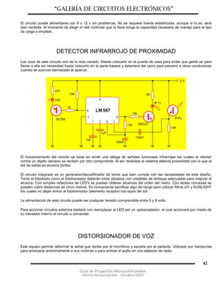 “GALERÍA DE CIRCUITOS ELECTRÓNICOS”
Guía de Proyectos Microcontrolados
Última Actualización: Octubre/2007
42
El circuito puede alimentarse con 9 o 12 v sin problemas. No se requiere fuente estabilizada, aunque si lo es, será
bien recibida. Al momento de elegir el relé controlar que la llave tenga la capacidad necesaria de manejo para el tipo
de carga a emplear.
DETECTOR INFRARROJO DE PROXIMIDAD
Los usos de este circuito son de lo mas variado. Desde colocarlo en la puerta de casa para evitar que gente se pare
frente a ella sin necesidad hasta colocarlo en la parte trasera y delantera del carro para prevenir a otros conductores
cuando se acercan demasiado al aparcar.
El funcionamiento del circuito se basa en emitir una ráfaga de señales luminosas infrarrojas las cuales al rebotar
contra un objeto cercano se reciben por otro componente. Al ser recibidas el sistema detecta proximidad con lo que el
led de salida se acciona (brilla).
El circuito integrado es un generador/decodificador de tonos que bien cumple con las necesidades de este diseño.
Tanto el fotodiodo como el fototransistor deberán estar situados con unidades de enfoque adecuadas para mejorar el
alcance. Con simples reflectores de LED's se pueden obtener alcances del orden del metro. Con lentes convexas se
pueden cubrir distancias de cinco metros. Es conveniente sacrificar algo de rango pero colocar filtros UV y SUNLIGHT
los cuales no dejan entrar al fototransistor (elemento receptor) los rayos del sol.
La alimentación de este circuito puede ser cualquier tensión comprendida entre 5 y 9 volts.
Para accionar circuitos externos bastará con reemplazar el LED por un optoacoplador, el cual accionará por medio de
su transistor interno el circuito a comandar.
DISTORSIONADOR DE VOZ
Este equipo permite deformar la señal que recibe por el micrófono y sacarla por el parlante. Utilizado por hampones
para amenazar anónimamente a sus víctimas o para animar el audio en una estación de radio.
 