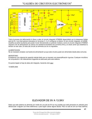 “GALERÍA DE CIRCUITOS ELECTRÓNICOS”
Guía de Proyectos Microcontrolados
Última Actualización: Octubre/2007
43
Todo el proceso de deformación lo lleva a cabo el circuito integrado HT8950A desarrollado por la taiwanesa Holtek
para tal fin. Los interruptores colocados en los pines 3, 4 y 5 configuran el efecto. El otro circuito integrado, el LM386,
amplifica la señal resultante para poder mover directamente un parlante mediano. Como el circuito integrado HT8950A
requiere 3.6v de alimentación se colocó una resistencia limitadora de corriente (470) y un diodo zener que estabiliza la
tensión en ese valor. El resto del circuito se alimenta con 6v no regulados.
ALIMENTACION:
No es necesario emplear una fuente de alimentación ya que este circuito puede ser alimentado desde pilas comunes.
MICROFONO:
Empleamos una cápsula de capacitor electet dado que no requiere una preamplificación rigurosa. Cualquier micrófono
de computación o de videocámara hogareña es adecuado para este sistema.
Si queres bajate la hoja de datos del integrado, haciendo click aquí.
15-MAR-2000
ELEVADOR DE 9V A 13.5KV
Dado que este sistema se alimenta por medio de una pila de 9V es muy posible que esté pensando en utilizarlo para
electrocutar a alguien con fines defensivos o para lograr cobrar alguna deuda. Pero no solo es útil con fines dañinos.
 