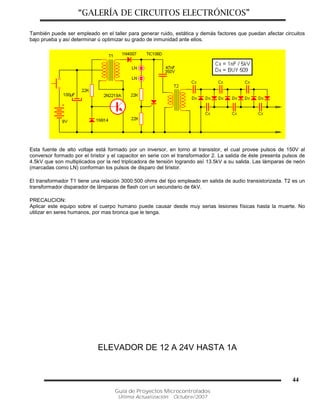 “GALERÍA DE CIRCUITOS ELECTRÓNICOS”
Guía de Proyectos Microcontrolados
Última Actualización: Octubre/2007
44
También puede ser empleado en el taller para generar ruido, estática y demás factores que puedan afectar circuitos
bajo prueba y así determinar ú optimizar su grado de inmunidad ante ellos.
Esta fuente de alto voltaje está formado por un inversor, en torno al transistor, el cual provee pulsos de 150V al
conversor formado por el tiristor y el capacitor en serie con el transformador 2. La salida de éste presenta pulsos de
4.5kV que son multiplicados por la red triplicadora de tensión logrando así 13.5kV a su salida. Las lámparas de neón
(marcadas como LN) conforman los pulsos de disparo del tiristor.
El transformador T1 tiene una relación 3000:500 ohms del tipo empleado en salida de audio transistorizada. T2 es un
transformador disparador de lámparas de flash con un secundario de 6kV.
PRECAUCION:
Aplicar este equipo sobre el cuerpo humano puede causar desde muy serias lesiones físicas hasta la muerte. No
utilizar en seres humanos, por mas bronca que le tenga.
ELEVADOR DE 12 A 24V HASTA 1A
 