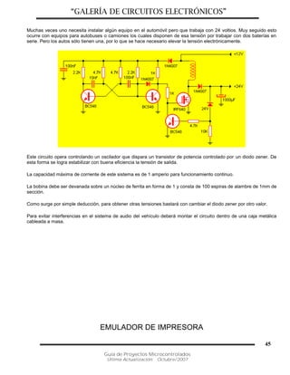 “GALERÍA DE CIRCUITOS ELECTRÓNICOS”
Guía de Proyectos Microcontrolados
Última Actualización: Octubre/2007
45
Muchas veces uno necesita instalar algún equipo en el automóvil pero que trabaja con 24 voltios. Muy seguido esto
ocurre con equipos para autobuses o camiones los cuales disponen de esa tensión por trabajar con dos baterías en
serie. Pero los autos sólo tienen una, por lo que se hace necesario elevar la tensión electrónicamente.
Este circuito opera controlando un oscilador que dispara un transistor de potencia controlado por un diodo zener. De
esta forma se logra estabilizar con buena eficiencia la tensión de salida.
La capacidad máxima de corriente de este sistema es de 1 amperio para funcionamiento continuo.
La bobina debe ser devanada sobre un núcleo de ferrita en forma de 1 y consta de 100 espiras de alambre de 1mm de
sección.
Como surge por simple deducción, para obtener otras tensiones bastará con cambiar el diodo zener por otro valor.
Para evitar interferencias en el sistema de audio del vehículo deberá montar el circuito dentro de una caja metálica
cableada a masa.
EMULADOR DE IMPRESORA
 