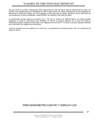“GALERÍA DE CIRCUITOS ELECTRÓNICOS”
Guía de Proyectos Microcontrolados
Última Actualización: Octubre/2007
47
filtro que corta en los 60Hz. Sustituyendo estas resistencias por otras de 22K el corte se efectuará en los 75Hz. En
cambio, si las reemplazamos por resistencias de 18K el punto será en los 100Hz. Resistencias de 15K establecen la
frecuencia en 125Hz y por último, con 12K se obtiene un filtro que corte en 150Hz. Siempre el mismo valor para las
tres resistencias. El último amplificador, medio NE5532, se comporta como buffer de salida.
La alimentación de este sistema es simétrica, de +/- 12V con un consumo de 300mA máximo. En ambos circuitos
integrados se omitió la alimentación para simplificar al máximo el esquema eléctrico. En el caso del TL074 la
alimentación positiva ingresa por el terminal 4 y la negativa por el terminal 11. En tanto, el positivo ingresa al NE5532
por su terminal 8 y la negativa por el terminal 4.
Tanto las entradas como las salidas son a nivel línea. La impedancia de entrada es típica, 47K y la impedancia de
salida es infinita.
FRECUENCÍMETRO CON PIC Y DISPLAY LCD
 