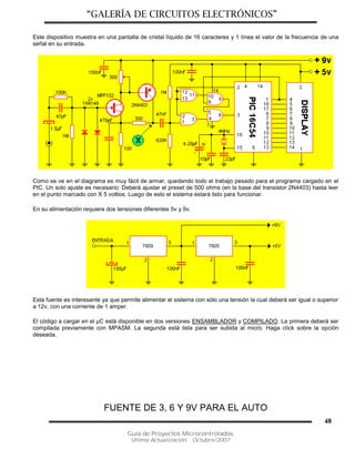 “GALERÍA DE CIRCUITOS ELECTRÓNICOS”
Guía de Proyectos Microcontrolados
Última Actualización: Octubre/2007
48
Este dispositivo muestra en una pantalla de cristal líquido de 16 caracteres y 1 línea el valor de la frecuencia de una
señal en su entrada.
Como se ve en el diagrama es muy fácil de armar, quedando todo el trabajo pesado para el programa cargado en el
PIC. Un solo ajuste es necesario: Deberá ajustar el preset de 500 ohms (en la base del transistor 2N4403) hasta leer
en el punto marcado con X 5 voltios. Luego de esto el sistema estará listo para funcionar.
En su alimentación requiere dos tensiones diferentes 5v y 9v.
Esta fuente es interesante ya que permite alimentar el sistema con sólo una tensión la cual deberá ser igual o superior
a 12v, con una corriente de 1 amper.
El código a cargar en el µC está disponible en dos versiones ENSAMBLADOR y COMPILADO. La primera deberá ser
compilada previamente con MPASM. La segunda está lista para ser subida al micro. Haga click sobre la opción
deseada.
FUENTE DE 3, 6 Y 9V PARA EL AUTO
 