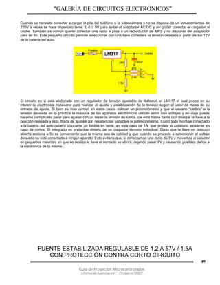 “GALERÍA DE CIRCUITOS ELECTRÓNICOS”
Guía de Proyectos Microcontrolados
Última Actualización: Octubre/2007
49
Cuando se necesita conectar a cargar la pila del teléfono o la videocámara y no se dispone de un tomacorrientes de
220V a veces se hace imperioso tener 3, 6 o 9V para evitar el adaptador AC/DC y así poder conectar el cargador al
coche. También es común querer conectar una radio a pilas o un reproductor de MP3 y no disponer del adaptador
para tal fin. Este pequeño circuito permite seleccionar con una llave corredera la tensión deseada a partir de los 12V
de la batería del auto.
El circuito en si está elaborado con un regulador de tensión ajustable de National, el LM317 el cual posee en su
interior la electrónica necesaria para realizar el ajuste y estabilización de la tensión según el valor de masa de su
entrada de ajuste. Si bien es mas común en estos casos colocar un potenciómetro y que el usuario "calibre" a la
tensión deseada en la práctica la mayoría de los aparatos electrónicos utilizan estos tres voltajes y en viaje puede
hacerse complicado parar para ajustar con un tester la tensión de salida. De esta forma basta con deslizar la llave a la
posición deseada y listo. Nada de ajustes con resistencias variables ni potenciómetros. Como todo montaje conectado
a la batería del auto deberá colocarse un fusible en serie, en este caso de 1A, que proteja el cableado existente en
caso de cortos. El integrado es preferible dotarlo de un disipador térmico individual. Dado que la llave en posición
abierta acciona a 9v es conveniente que la misma sea de calidad y que cuando se proceda a seleccionar el voltaje
deseado no esté conectada a ningún aparato. Esto evitaría que, si conectamos una radio de 3V y movemos el selector
en pequeños instantes en que se desliza la llave el contacto se abrirá, dejando pasar 9V y causando posibles daños a
la electrónica de la misma..
FUENTE ESTABILIZADA REGULABLE DE 1.2 A 57V / 1.5A
CON PROTECCIÓN CONTRA CORTO CIRCUITO
 
