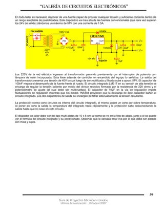 “GALERÍA DE CIRCUITOS ELECTRÓNICOS”
Guía de Proyectos Microcontrolados
Última Actualización: Octubre/2007
50
En todo taller es necesario disponer de una fuente capaz de proveer cualquier tensión y suficiente corriente dentro de
un rango aceptable de posibilidades. Este dispositivo va mas allá de las fuentes convencionales (que rara vez superan
los 24V de salida) dándonos un máximo de 57V con una corriente de 1.5A.
Los 220V de la red eléctrica ingresan al transformador pasando previamente por el interruptor de potencia con
lámpara de neón incorporada. Esta llave además de controlar en encendido del equipo lo señaliza. La salida del
transformador presenta una tensión de 40V la cual luego de ser rectificada y filtrada sube a aprox. 57V. El capacitor de
100nF mejora el desempeño de la fuente frente al rizado. El circuito integrado LM317 en su versión de alta tensión se
encarga de regular la tensión saliente por medio del divisor resistivo formado por la resistencia de 220 ohms y el
potenciómetro de ajuste (el cual debe ser multivueltas). El capacitor de 10µF en la vía de regulación impide
fluctuaciones de regulación mientras que los diodos 1N5404 previenen que la descarga de éste capacitor dañen el
circuito integrado. Los dos capacitores de salida se encargan de filtrar adecuadamente la tensión resultante.
La protección contra corto circuitos es interna del circuito integrado, el mismo posee un corte por sobre temperatura.
Al poner en corto la salida la temperatura del integrado trepa rápidamente y la protección salta desconectando la
salida hasta que no cese el corto circuito.
El disipador de calor debe ser del tipo multi aletas de 10 x 5 cm tal como se ve en la foto de abajo, junto a él se puede
ver el formato del circuito integrado y su conexionado. Observar que la carcaza esta viva por lo que debe ser aislado
con mica y bujes.
 