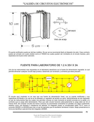 “GALERÍA DE CIRCUITOS ELECTRÓNICOS”
Guía de Proyectos Microcontrolados
Última Actualización: Octubre/2007
51
El puente rectificador puede ser del tipo metálico. De ser así se recomienda fijarlo al disipador de calor. Caso contrario
puede ser armado con cuatro diodos como el 1N5404 los cuales pueden ser montados en el circuito impreso, pero
separados de él para evitar calcinarlo.
FUENTE PARA LABORATORIO DE 1.2 A 35V X 3A
Uno de los instrumentos mas requeridos en el laboratorio electrónico es la fuente de alimentación regulable, la cual
permite alimentar cualquier circuito bajo prueba o desarrollo con la tensión y corriente que estos precisen.
El circuito aquí mostrado no es mas que una fuente de alimentación lineal, con su puente rectificador y sus
capacitores de filtrado a la cual se le ha adosado un regulador de tensión en serie. Adicionalmente se han dispuesto
un par de instrumentos fijos los cuales nos permiten conocer en todo momento la tensión provista en la salida y la
corriente que la carga está demandando. Para que este circuito funcione adecuadamente la carga debe ser de al
menos 5mA. De conectar circuitos de menor consumo se recomienda conectarlos en paralelo con algún suplemento
resistivo como una lámpara o resistencia de alambre. El integrado posee un encapsulado estilo TO-3, como el
conocido 2N3055 o el BU208 para citar un par de ejemplos que le resultarán familiares a todos. Abajo presentamos la
forma de identificar cada terminal del integrado LM350K.
 