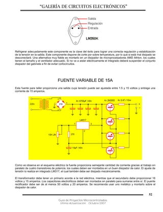“GALERÍA DE CIRCUITOS ELECTRÓNICOS”
Guía de Proyectos Microcontrolados
Última Actualización: Octubre/2007
52
Refrigerar adecuadamente este componente es la clave del éxito para lograr una correcta regulación y estabilización
de la tensión en la salida. Este componente dispone de corte por sobre temperatura, por lo que si está mal disipado se
desconectará. Una alternativa muy fiable es montarlo en un disipador de microprocesadores AMD Athlon, los cuales
tienen el tamaño y el ventilador adecuado. Si no va a aislar eléctricamente el integrado deberá suspender el conjunto
disipador del gabinete a fin de evitar cortocircuitos.
FUENTE VARIABLE DE 15A
Esta fuente para taller proporciona una salida cuya tensión puede ser ajustada entre 1.5 y 15 voltios y entrega una
corriente de 15 amperios.
Como ve observa en el esquema eléctrico la fuente proporciona semejante cantidad de corriente gracias al trabajo en
paralelo de cuatro transistores de potencia, los cuales deben ser montados en un buen disipador de calor. El ajuste de
tensión lo realiza en integrado LM317, el cual también debe ser disipado mecánicamente.
El transformador debe tener un primario acorde a la red eléctrica, mientras que el secundario debe proporcionar 16
voltios y 15 amperios. Los capacitores electrolíticos deben ser montados en paralelo para sumarse entre sí. El puente
rectificador debe ser de al menos 50 voltios y 20 amperios. Se recomienda usar uno metálico y montarlo sobre el
disipador de calor.
 