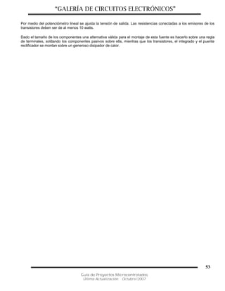 “GALERÍA DE CIRCUITOS ELECTRÓNICOS”
Guía de Proyectos Microcontrolados
Última Actualización: Octubre/2007
53
Por medio del potenciómetro lineal se ajusta la tensión de salida. Las resistencias conectadas a los emisores de los
transistores deben ser de al menos 10 watts.
Dado el tamaño de los componentes una alternativa válida para el montaje de esta fuente es hacerlo sobre una regla
de terminales, soldando los componentes pasivos sobre ella, mientras que los transistores, el integrado y el puente
rectificador se montan sobre un generoso disipador de calor.
 