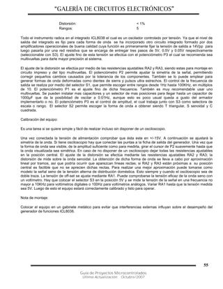 “GALERÍA DE CIRCUITOS ELECTRÓNICOS”
Guía de Proyectos Microcontrolados
Última Actualización: Octubre/2007
55
Distorsión: < 1%
Rangos: 5
Todo el instrumento radica en el integrado ICL8038 el cual es un oscilador controlado por tensión. Ya que el nivel de
salida del integrado es fijo para cada forma de onda se ha incorporado otro circuito integrado formado por dos
amplificadores operacionales de buena calidad cuya función es primeramente fijar la tensión de salida a 14Vpp para
luego pasarla por una red resistiva que se encarga de entregar tres pasos de 5V, 0.5V y 0.05V respectivamente
(seleccionable con S3). El ajuste fino de esta tensión se efectúa con el potenciómetro P3 el cual se recomienda sea
multivueltas para darle mayor precisión al sistema.
El ajuste de la distorsión se efectúa por medio de las resistencias ajustables RA2 y RA3, siendo estas para montaje en
circuito impreso y del tipo multivueltas. El potenciómetro P2 permite ajustar la simetría de la señal, permitiendo
corregir pequeños cambios causados por la tolerancia de los componentes. También se lo puede emplear para
generar formas de onda deformadas como dientes de sierra y pulsos ultra estrechos. El control de la frecuencia de
salida se realiza por medio del selector S1, que permite escoger entre rangos desde 1Hz hasta 100KHz, en múltiplos
de 10. El potenciómetro P1 es el ajuste fino de dicha frecuencia. También es muy recomendable usar uno
multivueltas. Se pueden instalar mas capacitores y un selector de mas posiciones para llegar hasta un capacitor de
1000µF que da la posibilidad de oscilar a 0.01Hz, aunque esto es poco usual queda a gusto del armador
implementarlo o no. El potenciómetro P3 es el control de amplitud, el cual trabaja junto con S3 como selectora de
escala o rango. El selector S2 permite escoger la forma de onda a obtener siendo T triangular, S senoidal y C
cuadrada.
Calibración del equipo:
Es una tarea si se quiere simple y fácil de realizar incluso sin disponer de un osciloscopio.
Una vez conectada la tensión de alimentación comprobar que ésta este en +/-15V. A continuación se ajustará la
simetría de la onda. Si tiene osciloscopio hay que conectar las puntas a la ficha de salida del generador. Una vez que
la forma de onda sea visible, de la amplitud suficiente como para medirla, girar el cursor de P2 suavemente hasta que
la onda visualizada sea simétrica. En caso de no disponer de un osciloscopio dejar todas las resistencias ajustables
en la posición central. El ajuste de la distorsión se efectúa mediante las resistencias ajustables RA2 y RA3; la
distorsión de mide sobre la onda senoidal. La obtención de dicha forma de onda se lleva a cabo por aproximación
lineal por tramos, así que podría ocurrir que aparezcan líneas rectas; si RA2 y RA3 están próximas a su posición
central es factible que no se aprecien dichas rectas. Para realizar una mejor aproximación puede tomarse como
modelo la señal seno de la tensión alterna de distribución doméstica. Esto siempre y cuando el osciloscopio sea de
doble traza. La tensión de off-set se ajusta mediante RA1. Puede comprobarse la tensión eficaz de la onda seno con
un voltímetro. Hay que colocar el selector S3 en la posición 5V y se mide la tensión de la señal en una frecuencia no
mayor a 10KHz para voltímetros digitales o 100Hz para voltímetros análogos. Variar RA1 hasta que la tensión medida
sea 5V. Luego de esto el equipo estará correctamente calibrado y listo para operar.
Nota de montaje:
Colocar el equipo en un gabinete metálico para evitar que interferencias externas influyan sobre el desempeño del
generador de funciones ICL8038.
 