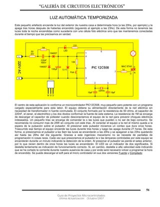 “GALERÍA DE CIRCUITOS ELECTRÓNICOS”
Guía de Proyectos Microcontrolados
Última Actualización: Octubre/2007
56
LUZ AUTOMÁTICA TEMPORIZADA
Este pequeño artefacto enciende la luz del exterior de nuestra casa a determinada hora (a las 20hs, por ejemplo) y la
apaga tres horas después de haberlas encendido (siguiendo el ejemplo a las 23hs). De esta forma no tenemos las
luces toda la noche encendidas como sucedería con una célula foto eléctrica sino que las mantenemos conectadas
durante el tiempo que las precisamos en verdad.
El centro de esta aplicación lo conforma un microcontrolador PIC12C508, muy pequeño pero potente con un programa
cargado especialmente para esta labor. El equipo obtiene su alimentación directamente de la red eléctrica sin
necesidad de transformador ni fuente conmutada. El conjunto formado por la resistencia de 50 ohms, el capacitor de
220nF, el zener, el electrolítico y los dos diodos conforman la fuente de este sistema. La resistencia de 1M se encarga
de descargar el capacitor de poliester cuando desconectamos el equipo de la red para prevenir choques eléctricos
indeseados. Un pequeño triac se encarga de comandar la o las luces que pueden o no ser de bajo consumo. Se
recomienda no consumir mas de 25W en conjunto con este triac. Al conectar el equipo a la red el mismo queda a la
espera de la pulsación sobre el pulsador. Al presionar este pulsador iniciamos un conteo que dura once horas.
Trascurrido ese tiempo el equipo enciende las luces durante tres horas y luego las apaga durante 21 horas. De esta
forma, si presionamos el pulsador a las 9am las luces se encenderán a las 20hs y se apagaran a las 23hs quedando
así hasta las 20hs del día siguiente. Gracias a este ingenioso mecanismo no se necesita de pantallas de
programación ni cosas raras. Cada vez que presionemos el pulsador la o las lámparas controladas por este equipo se
encenderán durante un minuto indicando la detección de la orden. Al presionar el pulsador se pierde el seteo anterior,
por lo que recien dentro de once horas las luces se encenderán. El LED es un indicador de dos significados. Si
destella lentamente es indicación de funcionamiento correcto. Si, en cambio, destella a alta velocidad está indicando
que se ha cortado la corriente durante nuestra ausencia de casa y por ende será necesario volver a programar la hora
de encendido. Se puede descargar el soft para el micro controlador en sus dos versiones Fuente y Compilado
 