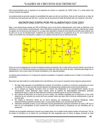 “GALERÍA DE CIRCUITOS ELECTRÓNICOS”
Guía de Proyectos Microcontrolados
Última Actualización: Octubre/2007
60
Otra recomendación que no aparece en el esquema es colocar un capacitor de 100nF entre +V y masa dentro del
circuito impreso del aparato.
Los potenciómetros permiten ajustar la sensibilidad de cada uno de los micrófonos. Esto es útil cuando de un lado de
la mesa hay mas personas que del otro o cuando una de las personas habla demasiado alto con respecto a los otros.
MICRÓFONO ESPÍA POR FM ALIMENTADO CON 220V
Mas y mas transmisores espías por FM (o FM Bugs como se los llama habitualmente), pero este es diferente a los
demás en un tema radical, la alimentación. Otros micrófonos requieren ser alimentados por pilas o baterías las cuales
se agotan con el transcurso del tiempo. En su lugar este dispositivo emplea la línea eléctrica de 220v para obtener sus
6v pero sin el uso de transformador. Pudiendo ser escondido entonces en el gabinete de la TV, en el interior del a
vídeo, en el interior de una lámpara o velador o en cualquier otra parte que se alimente de 220v.
Como se ve en el diagrama el circuito es bastante simple de entender. De un lado está la sección fuente y de el otro el
transmisor en si. El transmisor provee una potencia de salida del orden del cuarto de vatio, suficiente para llegar de un
apartamento a otro o para cubrir 25 metros amoblados y con algunas paredes.
La bobina esta formada por 4 o 5 espiras de alambre esmaltado, el capacitor variable es de 3 a 30pF y el micrófono es
de electret.
Recuerde que este sistema no está aislado de la red eléctrica, por lo que es necesario tomar algunas precauciones.
1. No deje nada expuesto a la posibilidad de contacto. El micrófono, la antena y el trimmer usualmente son semi
accesibles. En el caso de este circuito deberán ser debidamente aislados para evitat shocks eléctricos.
2. No lo coloque en lugares húmedos como el interior del refrigerador o el compartimiento trasero de los
compresores. Estos dispersan agua cuando actúa el sistema de descongelado automático periódico
dispersando agua y vapor de hielo sobre los motores, pudiendo poner en corto el transmisor.
3. No coloque el transmisor en el horno de micro ondas. Las señales irradiadas por el transmisor a muy corta
distancia de los circuitos de control del horno pueden hacer que este último funcione erráticamente o que se
accione sólo.
4. No instale el transmisor dentro de un horno eléctrico por resistencias o lámparas halógenas. Estos
electrodomésticos generan excesivo calor, el cual puede afectar a los componentes del mismo.
5. Veladores sensibles al tacto (o con interruptor touch) generalmente producen emisiones de ruido y RF que si
bien no son perceptibles al oído humano los circuitos transmisores y receptores se ven afectados por su
presencia.
También es aconsejable detenerse a pensar que puede pasar con el objeto donde desea instalar al transmisor. Por ej:
Si instala el micrófono en el interior de una lámpara de sala asegúrese que al mismo le llegue corriente en todo
 