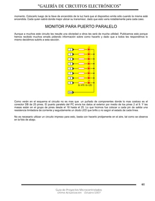 “GALERÍA DE CIRCUITOS ELECTRÓNICOS”
Guía de Proyectos Microcontrolados
Última Actualización: Octubre/2007
61
momento. Colocarlo luego de la llave de encendido de la luz hará que el dispositivo emita sólo cuando la misma esté
encendida. Cada quien sabrá donde mejor ubicar su transmisor, dado que esto varía notablemente para cada caso.
MONITOR PARA PUERTO PARALELO
Aunque a muchos este circuito les resulte una obviedad a otros les será de mucha utilidad. Publicamos esto porque
hemos recibido muchos emails pidiendo información sobre como hacerlo y dado que a todos les respondimos lo
mismo decidimos subirlo a esta sección.
Como verán en el esquema el circuito no es mas que un puñado de componentes donde lo mas costoso es el
conector DB de 25 pines. El puerto paralelo del PC envía los datos al exterior por medio de los pines 2 al 9. Y las
masas están en el grupo de pines desde el 18 hasta el 25. Lo que hicimos fue colocar a cada pin de salida una
resistencia limitadora de corriente y seguidamente un diodo LED que brillo o no según el estado de cada línea.
No es necesario utilizar un circuito impreso para esto, basta con hacerlo prolijamente en el aire, tal como se observa
en la foto de abajo.
 