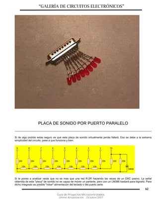“GALERÍA DE CIRCUITOS ELECTRÓNICOS”
Guía de Proyectos Microcontrolados
Última Actualización: Octubre/2007
62
PLACA DE SONIDO POR PUERTO PARALELO
Si de algo podrás estas seguro es que esta placa de sonido virtualmente jamás fallará. Eso se debe a la extrema
simplicidad del circuito, pese a que funciona y bien.
Si te pones a analizar verás que no es mas que una red R-2R haciendo las veces de un DAC pasivo. La señal
obtenida de esta "placa" de sonido no es capaz de mover un parlante, pero con un LM386 bastará para lograrlo. Para
dicho integrado es posible "robar" alimentación del teclado o del puerto serie.
 