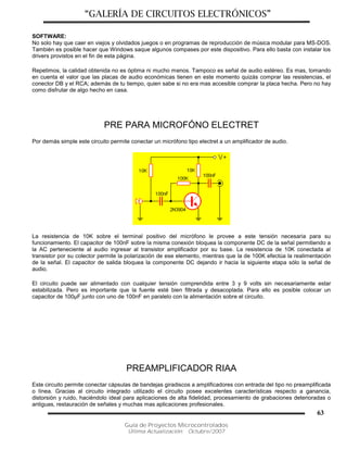 “GALERÍA DE CIRCUITOS ELECTRÓNICOS”
Guía de Proyectos Microcontrolados
Última Actualización: Octubre/2007
63
SOFTWARE:
No solo hay que caer en viejos y olvidados juegos o en programas de reproducción de música modular para MS-DOS.
También es posible hacer que Windows saque algunos compases por este dispositivo. Para ello basta con instalar los
drivers provistos en el fin de esta página.
Repetimos, la calidad obtenida no es óptima ni mucho menos. Tampoco es señal de audio estéreo. Es mas, tomando
en cuenta el valor que las placas de audio económicas tienen en este momento quizás comprar las resistencias, el
conector DB y el RCA; además de tu tiempo, quien sabe si no era mas accesible comprar la placa hecha. Pero no hay
como disfrutar de algo hecho en casa.
PRE PARA MICROFÓNO ELECTRET
Por demás simple este circuito permite conectar un micrófono tipo electret a un amplificador de audio.
La resistencia de 10K sobre el terminal positivo del micrófono le provee a este tensión necesaria para su
funcionamiento. El capacitor de 100nF sobre la misma conexión bloquea la componente DC de la señal permitiendo a
la AC perteneciente al audio ingresar al transistor amplificador por su base. La resistencia de 10K conectada al
transistor por su colector permite la polarización de ese elemento, mientras que la de 100K efectúa la realimentación
de la señal. El capacitor de salida bloquea la componente DC dejando ir hacia la siguiente etapa sólo la señal de
audio.
El circuito puede ser alimentado con cualquier tensión comprendida entre 3 y 9 volts sin necesariamente estar
estabilizada. Pero es importante que la fuente esté bien filtrada y desacoplada. Para ello es posible colocar un
capacitor de 100µF junto con uno de 100nF en paralelo con la alimentación sobre el circuito.
PREAMPLIFICADOR RIAA
Este circuito permite conectar cápsulas de bandejas giradiscos a amplificadores con entrada del tipo no preamplificada
o línea. Gracias al circuito integrado utilizado el circuito posee excelentes características respecto a ganancia,
distorsión y ruido, haciéndolo ideal para aplicaciones de alta fidelidad, procesamiento de grabaciones deterioradas o
antiguas, restauración de señales y muchas mas aplicaciones profesionales.
 