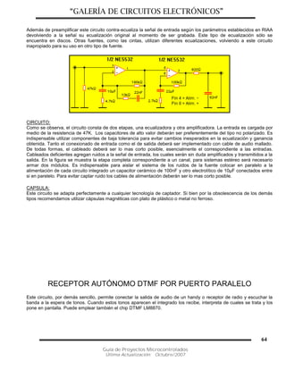 “GALERÍA DE CIRCUITOS ELECTRÓNICOS”
Guía de Proyectos Microcontrolados
Última Actualización: Octubre/2007
64
Además de preamplificar este circuito contra-ecualiza la señal de entrada según los parámetros establecidos en RIAA
devolviendo a la señal su ecualización original al momento de ser grabada. Este tipo de ecualización sólo se
encuentra en discos. Otras fuentes, como las cintas, utilizan diferentes ecualizaciones, volviendo a este circuito
inapropiado para su uso en otro tipo de fuente.
CIRCUITO:
Como se observa, el circuito consta de dos etapas, una ecualizadora y otra amplificadora. La entrada es cargada por
medio de la resistencia de 47K. Los capacitores de alto valor deberán ser preferentemente del tipo no polarizado. Es
indispensable utilizar componentes de baja tolerancia para evitar cambios inesperados en la ecualización y ganancia
obtenida. Tanto el conexionado de entrada como el de salida deberá ser implementado con cable de audio mallado.
De todas formas, el cableado deberá ser lo mas corto posible, esencialmente el correspondiente a las entradas.
Cableados deficientes agregan ruidos a la señal de entrada, los cuales serán sin duda amplificados y transmitidos a la
salida. En la figura se muestra la etapa completa correspondiente a un canal, para sistemas estéreo será necesario
armar dos módulos. Es indispensable para aislar el sistema de los ruidos de la fuente colocar en paralelo a la
alimentación de cada circuito integrado un capacitor cerámico de 100nF y otro electrolítico de 10µF conectados entre
si en parelelo. Para evitar captar ruido los cables de alimentación deberán ser lo mas corto posible.
CAPSULA:
Este circuito se adapta perfectamente a cualquier tecnología de captador. Si bien por la obsolescencia de los demás
tipos recomendamos utilizar cápsulas magnéticas con plato de plástico o metal no ferroso.
RECEPTOR AUTÓNOMO DTMF POR PUERTO PARALELO
Este circuito, por demás sencillo, permite conectar la salida de audio de un handy o receptor de radio y escuchar la
banda a la espera de tonos. Cuando estos tonos aparecen el integrado los recibe, interpreta de cuales se trata y los
pone en pantalla. Puede emplear también el chip DTMF LM8870.
 