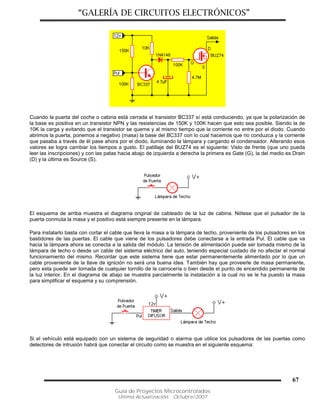 “GALERÍA DE CIRCUITOS ELECTRÓNICOS”
Guía de Proyectos Microcontrolados
Última Actualización: Octubre/2007
67
Cuando la puerta del coche o cabina está cerrada el transistor BC337 sí está conduciendo, ya que la polarización de
la base es positiva en un transistor NPN y las resistencias de 150K y 100K hacen que esto sea posible. Siendo la de
10K la carga y evitando que el transistor se queme y al mismo tiempo que la corriente no entre por el diodo. Cuando
abrimos la puerta, ponemos a negativo (masa) la base del BC337 con lo cual hacemos que no conduzca y la corriente
que pasaba a través de él pase ahora por el diodo, iluminando la lámpara y cargando el condensador. Alterando esos
valores se logra cambiar los tiempos a gusto. El patillaje del BUZ74 es el siguiente: Visto de frente (que uno pueda
leer las inscripciones) y con las patas hacia abajo de izquierda a derecha la primera es Gate (G), la del medio es Drain
(D) y la última es Source (S).
El esquema de arriba muestra el diagrama original de cableado de la luz de cabina. Nótese que el pulsador de la
puerta conmuta la masa y el positivo está siempre presente en la lámpara.
Para instalarlo basta con cortar el cable que lleva la masa a la lámpara de techo, proveniente de los pulsadores en los
bastidores de las puertas. El cable que viene de los pulsadores debe conectarse a la entrada Pul. El cable que va
hacia la lámpara ahora se conecta a la salida del módulo. La tensión de alimentación puede ser tomada mismo de la
lámpara de techo o desde un cable del sistema eléctrico del auto, teniendo especial cuidado de no afectar el normal
funcionamiento del mismo. Recordar que este sistema tiene que estar permanentemente alimentado por lo que un
cable proveniente de la llave de ignición no será una buena idea. También hay que proveerle de masa permanente,
pero esta puede ser tomada de cualquier tornillo de la carrocería o bien desde el punto de encendido permanente de
la luz interior. En el diagrama de abajo se muestra parcialmente la instalación a la cual no se le ha puesto la masa
para simplificar el esquema y su comprensión.
Si el vehículo está equipado con un sistema de seguridad o alarma que utilice los pulsadores de las puertas como
detectores de intrusión habrá que conectar el circuito como se muestra en el siguiente esquema:
 