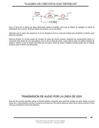 “GALERÍA DE CIRCUITOS ELECTRÓNICOS”
Guía de Proyectos Microcontrolados
Última Actualización: Octubre/2007
68
Aquí, la toma de la alarma se sigue efectuando desde el pulsador para que el retardo de apagado no afecte el
desempeño de la misma. El difusor afecta únicamente a la luz de cabina.
Recordar que en estos dos esquemas no se ha dibujado la toma a masa del módulo para simplificar el diseño, pero
debe ser cableada.
Nota de armado. El circuito puede ser armado sin placa de circuito impreso, soldando los componentes entre sí y
colocando todo dentro de una caja plástica como la de un relay de coche. Luego rellenar todo con plástico fundido de
pistola y esperar a que se seque. Recordad que es bueno, antes de verter el plástico fundido probar que el sistema
funcione, para no tener que desecharlo.
TRANSMISIÓN DE AUDIO POR LA LÍNEA DE 220V
Este par de circuitos permiten utilizar el tendido eléctrico domiciliar para transmitir señales de audio desde un punto
hacia uno o mas parlantes remotos. El alcance promedia los 100 metros efectivos dentro de la misma vivienda o hacia
otra que comparta la misma fase eléctrica.
 