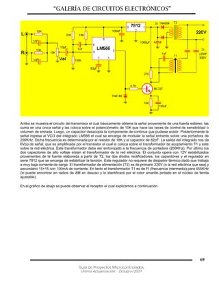 “GALERÍA DE CIRCUITOS ELECTRÓNICOS”
Guía de Proyectos Microcontrolados
Última Actualización: Octubre/2007
69
Arriba se muestra el circuito del transmisor el cual básicamente obtiene la señal proveniente de una fuente estéreo, las
suma en una única señal y las coloca sobre el potenciómetro de 10K que hace las veces de control de sensibilidad o
volumen de entrada. Luego, un capacitor desacopla la componente de continua que pudiese existir. Posteriormente la
señal ingresa al VCO del integrado LM566 el cual se encarga de modular la señal entrante sobre una portadora de
200KHz. Dicha frecuencia es determinada por el resistor de 18K y el capacitor de 82pF. La salida del integrado nos da
6Vpp de señal, que es amplificada por el transistor el cual la coloca sobre el transformador de acoplamiento T1 y este
sobre la red eléctrica. Este transformador debe ser sintonizado a la frecuencia de portadora (200KHz). Por último los
dos capacitores de alto voltaje aíslan el transformador de la red eléctrica. El conjunto opera con 12V estabilizados
provenientes de la fuente elaborada a partir de T2, los dos diodos rectificadores, los capacitores y el regulador en
serie 7812 que se encarga de estabilizar la tensión. Este regulador no requiere de disipador térmico dado que trabaja
a muy baja corriente de carga. El transformador de alimentación (T2) es de primario 220V (o la red eléctrica que sea) y
secundario 15+15 con 100mA de corriente. En tanto el transformador T1 es de FI (frecuencia intermedia) para 455KHz
(lo puede encontrar en radios de AM en desuso y lo identificará por el color amarillo pintado en el núcleo de ferrita
ajustable).
En el gráfico de abajo se puede observar el receptor el cual explicamos a continuación.
 