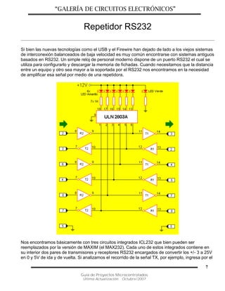 “GALERÍA DE CIRCUITOS ELECTRÓNICOS”
Guía de Proyectos Microcontrolados
Última Actualización: Octubre/2007
7
Repetidor RS232
Si bien las nuevas tecnologías como el USB y el Firewire han dejado de lado a los viejos sistemas
de interconexión balanceados de baja velocidad es muy común encontrarse con sistemas antiguos
basados en RS232. Un simple reloj de personal moderno dispone de un puerto RS232 el cual se
utiliza para configurarlo y descargar la memoria de fichadas. Cuando necesitamos que la distancia
entre un equipo y otro sea mayor a la soportada por el RS232 nos encontramos en la necesidad
de amplificar esa señal por medio de una repetidora.
Nos encontramos básicamente con tres circuitos integrados ICL232 que bien pueden ser
reemplazados por la versión de MAXIM (el MAX232). Cada uno de estos integrados contiene en
su interior dos pares de transmisores y receptores RS232 encargados de convertir los +/- 3 a 25V
en 0 y 5V de ida y de vuelta. Si analizamos el recorrido de la señal TX, por ejemplo, ingresa por el
 