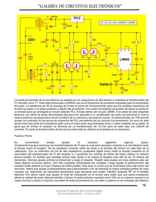 “GALERÍA DE CIRCUITOS ELECTRÓNICOS”
Guía de Proyectos Microcontrolados
Última Actualización: Octubre/2007
70
La señal proveniente de la red eléctrica es aislada por los capacitores de alta tensión e insertada al transformador de
FI marcado como T1. Este está sintonizado a 200KHz que es la frecuencia de portadora empleada para la transmisión
de audio. La resistencia de 3K se encarga de limitar el ancho de funcionamiento para que los posibles transitorios de
la línea no pasen a la etapa posterior y desde ella al parlante. Los cuatro transistores se ocupan de elevar la señal en
su tensión para así entregarla al circuito detector PLL incluido dentro del circuito LM565. A la salida de este integrado
tenemos una señal de audio demodulada lista para ser aplicada a un amplificador de audio convencional el cual le
dará la potencia necesaria para mover la bobina de un parlante y así producir sonido. El potenciómetro de 10K permite
ajustar con precisión la frecuencia de enganche del PLL permitiendo así su correcto funcionamiento. Un error en este
ajuste haría que parte de la portadora pase como si fuese audio escuchándose lluvia o ruidos molestos en la salida. Al
igual que en emisor el receptor se alimenta de un transformador de 15+15v pero en este caso con 250mA de
corriente. En tanto el transformador de frecuencia intermedia es idéntico al empleado en el transmisor.
Puesta a Punto:
Es sumamente simple ajustar el conjunto siguiendo algunos pasos.
Inicialmente hay que sintonizar los transformadores de FI para lo cual será necesario conectar a la red eléctrica tanto
el emisor como el receptor. No es necesario conectar señal de audio a la entrada del emisor en esta fase de la
calibración. Con un voltímetro de CA de alta impedancia (cualquiera digital sirve) medir la tensión presente en el
secundario del transformador de FI del receptor e ir ajustando los núcleos de ferrita del hasta obtener la máxima
lectura posible. Es factible que necesite retocar este ajuste si se coloca el receptor mas allá de los 70 metros del
transmisor. Siempre ajustar primero el transmisor y luego el receptor. Repetir esta prueba con mas sutileza cada vez
hasta obtener la lectura óptima. Con esto quedarán sintonizadas las unidades. Luego ajustar el potenciómetro del
receptor hasta obtener la mayor limpieza de señal posible. Este será un punto que se encontrará cerca del centro del
recorrido. Habrá que ajustar cuidadosamente este potenciómetro a fin de rechazar la mayor cantidad posible de ruido
causado por reductores de intensidad electrónicos para lámparas que suelen interferir bastante RF en el tendido
eléctrico. Por último habrá que ajustar el nivel de modulación en el emisor para evitar que una sobre-modulación
afecte la calidad de audio distorsionándolo. Colocar el potenciómetro marcado como VOL en su extremo cercano a la
masa (mínimo) y ahora si inyectar una señal de audio proveniente de una radio o estéreo en las entradas del sistema.
 
