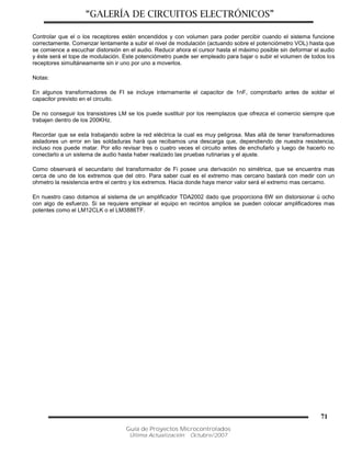 “GALERÍA DE CIRCUITOS ELECTRÓNICOS”
Guía de Proyectos Microcontrolados
Última Actualización: Octubre/2007
71
Controlar que el o los receptores estén encendidos y con volumen para poder percibir cuando el sistema funcione
correctamente. Comenzar lentamente a subir el nivel de modulación (actuando sobre el potenciómetro VOL) hasta que
se comience a escuchar distorsión en el audio. Reducir ahora el cursor hasta el máximo posible sin deformar el audio
y éste será el tope de modulación. Este potenciómetro puede ser empleado para bajar o subir el volumen de todos los
receptores simultáneamente sin ir uno por uno a moverlos.
Notas:
En algunos transformadores de FI se incluye internamente el capacitor de 1nF, comprobarlo antes de soldar el
capacitor previsto en el circuito.
De no conseguir los transistores LM se los puede sustituir por los reemplazos que ofrezca el comercio siempre que
trabajen dentro de los 200KHz.
Recordar que se esta trabajando sobre la red eléctrica la cual es muy peligrosa. Mas allá de tener transformadores
aisladores un error en las soldaduras hará que recibamos una descarga que, dependiendo de nuestra resistencia,
incluso nos puede matar. Por ello revisar tres o cuatro veces el circuito antes de enchufarlo y luego de hacerlo no
conectarlo a un sistema de audio hasta haber realizado las pruebas rutinarias y el ajuste.
Como observará el secundario del transformador de Fi posee una derivación no simétrica, que se encuentra mas
cerca de uno de los extremos que del otro. Para saber cual es el extremo mas cercano bastará con medir con un
ohmetro la resistencia entre el centro y los extremos. Hacia donde haya menor valor será el extremo mas cercamo.
En nuestro caso dotamos al sistema de un amplificador TDA2002 dado que proporciona 6W sin distorsionar ú ocho
con algo de esfuerzo. Si se requiere emplear el equipo en recintos amplios se pueden colocar amplificadores mas
potentes como el LM12CLK o el LM3886TF.
 