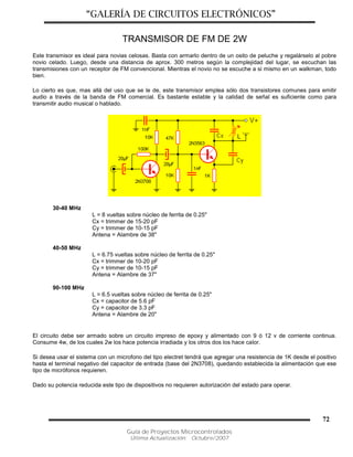 “GALERÍA DE CIRCUITOS ELECTRÓNICOS”
Guía de Proyectos Microcontrolados
Última Actualización: Octubre/2007
72
TRANSMISOR DE FM DE 2W
Este transmisor es ideal para novias celosas. Basta con armarlo dentro de un osito de peluche y regalárselo al pobre
novio celado. Luego, desde una distancia de aprox. 300 metros según la complejidad del lugar, se escuchan las
transmisiones con un receptor de FM convencional. Mientras el novio no se escuche a si mismo en un walkman, todo
bien.
Lo cierto es que, mas allá del uso que se le de, este transmisor emplea sólo dos transistores comunes para emitir
audio a través de la banda de FM comercial. Es bastante estable y la calidad de señal es suficiente como para
transmitir audio musical o hablado.
30-40 MHz
L = 8 vueltas sobre núcleo de ferrita de 0.25"
Cx = trimmer de 15-20 pF
Cy = trimmer de 10-15 pF
Antena = Alambre de 38"
40-50 MHz
L = 6.75 vueltas sobre núcleo de ferrita de 0.25"
Cx = trimmer de 10-20 pF
Cy = trimmer de 10-15 pF
Antena = Alambre de 37"
90-100 MHz
L = 6.5 vueltas sobre núcleo de ferrita de 0.25"
Cx = capacitor de 5.6 pF
Cy = capacitor de 3.3 pF
Antena = Alambre de 20"
El circuito debe ser armado sobre un circuito impreso de epoxy y alimentado con 9 ó 12 v de corriente continua.
Consume 4w, de los cuales 2w los hace potencia irradiada y los otros dos los hace calor.
Si desea usar el sistema con un microfono del tipo electret tendrá que agregar una resistencia de 1K desde el positivo
hasta el terminal negativo del capacitor de entrada (base del 2N3708), quedando establecida la alimentación que ese
tipo de micrófonos requieren.
Dado su potencia reducida este tipo de dispositivos no requieren autorización del estado para operar.
 