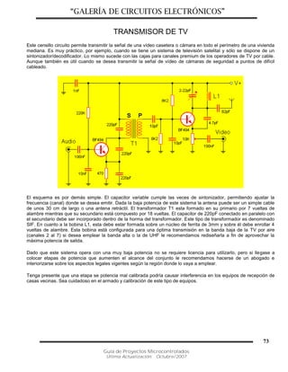 “GALERÍA DE CIRCUITOS ELECTRÓNICOS”
Guía de Proyectos Microcontrolados
Última Actualización: Octubre/2007
73
TRANSMISOR DE TV
Este censillo circuito permite transmitir la señal de una vídeo casetera o cámara en todo el perímetro de una vivienda
mediana. Es muy práctico, por ejemplo, cuando se tiene un sistema de televisión satelital y sólo se dispone de un
sintonizador/decodificador. Lo mismo sucede con las cajas para canales premium de los operadores de TV por cable.
Aunque también es útil cuando se desea transmitir la señal de vídeo de cámaras de seguridad a puntos de difícil
cableado.
El esquema es por demás simple. El capacitor variable cumple las veces de sintonizador, permitiendo ajustar la
frecuencia (canal) donde se desea emitir. Dada la baja potencia de este sistema la antena puede ser un simple cable
de unos 30 cm de largo o una antena retráctil. El transformador T1 esta formado en su primario por 7 vueltas de
alambre mientras que su secundario está compuesto por 18 vueltas. El capacitor de 220pF conectado en paralelo con
el secundario debe ser incorporado dentro de la horma del transformador. Este tipo de transformador es denominado
SIF. En cuanto a la bobina L1, esta debe estar formada sobre un núcleo de ferrita de 3mm y sobre él debe enrollar 4
vueltas de alambre. Esta bobina está configurada para una óptima transmisión en la banda baja de la TV por aire
(canales 2 al 7) si desea emplear la banda alta o la de UHF le recomendamos rediseñarla a fin de aprovechar la
máxima potencia de salida.
Dado que este sistema opera con una muy baja potencia no se requiere licencia para utilizarlo, pero si llegase a
colocar etapas de potencia que aumenten el alcance del conjunto le recomendamos hacerse de un abogado e
interiorizarse sobre los aspectos legales vigentes según la región donde lo vaya a emplear.
Tenga presente que una etapa se potencia mal calibrada podría causar interferencia en los equipos de recepción de
casas vecinas. Sea cuidadoso en el armado y calibración de este tipo de equipos.
 
