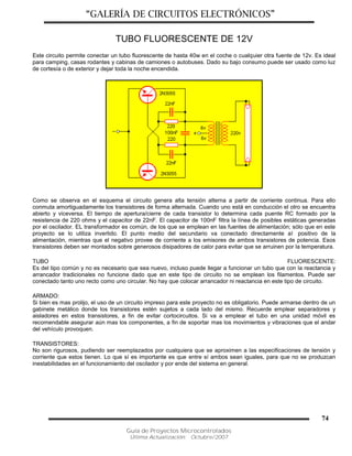 “GALERÍA DE CIRCUITOS ELECTRÓNICOS”
Guía de Proyectos Microcontrolados
Última Actualización: Octubre/2007
74
TUBO FLUORESCENTE DE 12V
Este circuito permite conectar un tubo fluorescente de hasta 40w en el coche o cualquier otra fuente de 12v. Es ideal
para camping, casas rodantes y cabinas de camiones o autobuses. Dado su bajo consumo puede ser usado como luz
de cortesía o de exterior y dejar toda la noche encendida.
Como se observa en el esquema el circuito genera alta tensión alterna a partir de corriente continua. Para ello
conmuta amortiguadamente los transistores de forma alternada. Cuando uno está en conducción el otro se encuentra
abierto y viceversa. El tiempo de apertura/cierre de cada transistor lo determina cada puente RC formado por la
resistencia de 220 ohms y el capacitor de 22nF. El capacitor de 100nF filtra la línea de posibles estáticas generadas
por el oscilador. EL transformador es común, de los que se emplean en las fuentes de alimentación; sólo que en este
proyecto se lo utiliza invertido. El punto medio del secundario va conectado directamente al positivo de la
alimentación, mientras que el negativo provee de corriente a los emisores de ambos transistores de potencia. Esos
transistores deben ser montados sobre generosos disipadores de calor para evitar que se arruinen por la temperatura.
TUBO FLUORESCENTE:
Es del tipo común y no es necesario que sea nuevo, incluso puede llegar a funcionar un tubo que con la reactancia y
arrancador tradicionales no funcione dado que en este tipo de circuito no se emplean los filamentos. Puede ser
conectado tanto uno recto como uno circular. No hay que colocar arrancador ni reactancia en este tipo de circuito.
ARMADO:
Si bien es mas prolijo, el uso de un circuito impreso para este proyecto no es obligatorio. Puede armarse dentro de un
gabinete metálico donde los transistores estén sujetos a cada lado del mismo. Recuerde emplear separadores y
aisladores en estos transistores, a fin de evitar cortocircuitos. Si va a emplear el tubo en una unidad móvil es
recomendable asegurar aún mas los componentes, a fin de soportar mas los movimientos y vibraciones que el andar
del vehículo provoquen.
TRANSISTORES:
No son rigurosos, pudiendo ser reemplazados por cualquiera que se aproximen a las especificaciones de tensión y
corriente que estos tienen. Lo que sí es importante es que entre sí ambos sean iguales, para que no se produzcan
inestabilidades en el funcionamiento del oscilador y por ende del sistema en general.
 