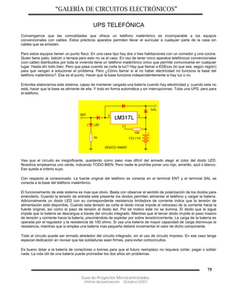 “GALERÍA DE CIRCUITOS ELECTRÓNICOS”
Guía de Proyectos Microcontrolados
Última Actualización: Octubre/2007
75
UPS TELEFÓNICA
Convengamos que las comodidades que ofrece un teléfono inalámbrico es incomparable a los equipos
convencionales con cables. Estos prácticos aparatos permiten llevar el auricular a cualquier parte de la casa sin
cables que se enreden.
Pero estos equipos tienen un punto flaco. En una casa tipo hay dos o tres habitaciones con un comedor y una cocina.
Quien tiene patio, balcón o terraza pero esto no va al caso. En vez de tener cinco aparatos telefónicos convencionales
(con cable) distribuidos por toda la vivienda tiene un teléfono inalámbrico único que permite comunicarse en cualquier
lugar. Hasta ahí todo bien. Pero que pasa cuando se corta la luz? Hay que llamar a EDExxx (lo que sea, según región)
para que vengan a solucionar el problema. Pero ¿Cómo llamar si al no haber electricidad no funciona la base del
teléfono inalámbrico?. Ese es el punto. Hacer que la base funcione independientemente si hay luz o no.
Entontes elaboramos este sistema, capaz de mantener cargada una batería cuando hay electricidad y, cuando esta no
está, hacer que la base se alimente de ella. Y todo en forma automática y sin interrupciones. Toda una UPS, pero para
el teléfono.
Vea que el circuito es insignificante, quedando como paso mas difícil del armado elegir el color del diodo LED.
Nosotros empleamos uno verde, indicando TODO BIEN. Pero nadie le prohíbe poner uno rojo, amarillo, azúl o blanco.
Eso queda a criterio suyo.
Con respecto al conexionado: La fuente original del teléfono se conecta en el terminal ENT y el terminal SAL se
conecta a la base del teléfono inalámbrico.
El funcionamiento de este sistema es mas que obvio. Basta con observar el sentido de polarización de los diodos para
entenderlo. Cuando la tensión de entrada está presente los diodos permiten alimentar el teléfono y cargar la batería.
Adicionalmente un diodo LED con su correspondiente resistencia limitadora de corriente indica que la tensión de
alimentación está disponible. Cuando esta tensión se corta el diodo inicial impide el retroceso de la corriente hacia la
fuente original, así como el paso de tensión al diodo led. Por tal motivo éste no se ilumina. El diodo que le sigue
impide que la batería se descargue a través del circuito integrado. Mientras que el tercer diodo impide el paso masivo
de tensión y corriente hacia la batería, previniéndola de explotar por sobre tensión/corriente. La carga de la batería es
operada por el regulador y la resistencia de 100 ohms. Si usa una batería de mayor capacidad de carga disminuya la
resistencia, mientras que si emplea una batería mas pequeña deberá incrementar el valor de dicho componente.
Todo el circuito puede ser armado alrededor del circuito integrado, sin el uso de circuito impreso. En ese caso tenga
especial dedicación en revisar que las soldaduras sean firmes, para evitar cortocircuitos.
Es bueno dotar a la batería de conectores o bornes para que el futuro reemplazo no requiera cortar, pegar o soldar
nada. La vida útil de una batería puede promediar los dos años sin problemas.
 