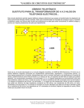 “GALERÍA DE CIRCUITOS ELECTRÓNICOS”
Guía de Proyectos Microcontrolados
Última Actualización: Octubre/2007
76
HÍBRIDO TELEFÓNICO
SUSTITUTO PARA EL TRANSFORMADOR DE 4 A 2 HILOS EN
TELÉFONOS ELÉCTRICOS...
Este circuito electrónico permite reparar teléfonos antiguos (eléctricos) que posean el transformador de adaptación de
línea (comúnmente llamado híbrido) averiado. Dado que el transformador es imposible de conseguir nuevo y mandarlo
a rebobinar cuesta una fortuna este circuito que proponemos es ideal para sacar funcionando un teléfono antiguo y
encima con mejores prestaciones de audio que originalmente.
Como se ve, el circuito esta basado en un circuito integrado monolítico, el LS285 de SGS Electronics. El mismo es un
híbrido telefónico integrado compuesto por amplificadores operacionales, reguladores y componentes pasivos. La
línea ingresa (pasando por la horquilla, representada aquí como un simple interruptor) y es rectificada por el puente de
diodos, posteriormente el zener limita la tensión a un máximo de 18v y el capacitor de 22nF filtra el rizado que pudiese
aparecer. Los componentes conectados a los terminales 13, 4 y 12 regulan parámetros de funcionamiento como eco
local (sidetone), balance de línea y niveles de sonido. En tanto la resistencia de 6.8K (conectada entre los terminales 2
y 4) regulan la impedancia del circuito. Los terminales 1 y 14 pasan por dos resistencias y llevan el audio al parlante,
que puede ser dinámico de baja impedancia (rondando los 350 ohms). Las resistencias de 250 ohms, en tanto,
conectadas a los terminales 9 y 10 conectan el micrófono al circuito. Micrófono que debe ser de baja Z (también puede
ser un parlante de 350 ohms). Los capacitores de 1nF conectados al micrófono mejoran la respuesta en audio y filtran
ruidos que se puedan inducir al circuito.
 