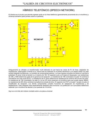 “GALERÍA DE CIRCUITOS ELECTRÓNICOS”
Guía de Proyectos Microcontrolados
Última Actualización: Octubre/2007
77
HÍBRIDO TELEFÓNICO (SPEECH NETWORK)
El híbrido es el circuito que permite ingresar audio en la línea telefónica (generalmente proveniente de un micrófono) y
al tiempo extraerlo (para ponerlo sobre un parlante).
Antiguamente se utilizaba un transformador multi bobinado el cual hacía las veces de fin de línea, adaptador de
impedancias, balanceador e híbrido en si. Ahora todo es realizado en el ámbito electrónico y en estado sólido con este
simple integrado de Motorola y un puñado de componentes pasivos. La línea ingresa al puente de diodos el cual fija la
polaridad. El zener limita la tensión a un máximo de 18V. El capacitor junto a él mejora el desacople. Las resistencias
de 33K y 150K determinan parte de la ganancia de recepción. La resistencia de 10K conectada a la pata 10 controla la
cancelación de ruido local (ECO). La resistencia de 47 ohms determina la resistencia de continua del circuito de audio.
La resistencia de 10K conectada a la pata 6 y la de 470 ohms polarizan el micrófono para que pueda operar (BIAS).
La resistencia de 220 ohms controla la amplitud de entrada de tono. El capacitor de 47nF a la pata 7 acopla el audio al
amplificador de recepción. Los demás componentes cumplen funciones de adaptación de impedancias y de
estabilización. Este integrado esta especialmente diseñado para funcionar a la perfección con auriculares telefónicos
estándar (con micrófono de electret y con parlante de 16 ohms).
Aquí se ve la foto del módulo montado sobre una placa universal:
 