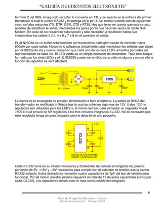 “GALERÍA DE CIRCUITOS ELECTRÓNICOS”
Guía de Proyectos Microcontrolados
Última Actualización: Octubre/2007
8
terminal 2 del DB9, el segundo receptor lo convierte en TTL y se inyecta en la entrada del primer
transmisor el cual lo vuelve RS232 y lo entrega en el pin 3. Así mismo sucede con las siguientes
cinco señales restantes (TX, DTR, DSR, CTS y RTS). Hay que tener en cuenta que este circuito,
además de amplificar la señal, intercambia los pares por lo que hace las veces de cable Null-
Modem. En caso de no requerirse esta función y sólo necesitar la repetición habrá que
intercambiar los cables 2 x 3, 4 x 6 y 7 x 8 en el conector de salida.
El ULN2803A es un buffer octal formado por transistores darlington capáz de controlar hasta
500mA por cada salida. Nosotros lo utilizamos únicamente para monitorear las señales que viajan
por el RS232 de ida y vuelva, haciendo que cada uno de los seis LED's amarillos parpadee en
representación de cada vía. El LED verde es un simple indicador de encendido. Todo este bloque
formado por los siete LED's y el ULN2803A puede ser omitido sin problema alguno y no por ello la
función de repetidor se verá afectada.
La fuente es la encargada de proveer alimentación a todo el sistema. La salida de 9VCA del
transformador es rectificada y filtrada tras lo cual se obtienen algo mas de 12V. Estos 12V no
regulados son utilizados para los LED's y, al mismo tiempo, para alimentar un regulador lineal
7805 el cual provee de 5V regulados a los tres circuitos integrados ICL232. No es necesario que
este regulador tenga un gran disipador pero si debe tener uno pequeño.
Cada ICL232 tiene en su interior inversores y dobladores de tensión encargados de generar,
partiendo de 5V, +10V y -10V necesarios para cumplir con el estándar de tensión que la norma
RS232 estipula. Estos dobladores necesitan cuatro capacitores de 1µF del tipo de tantalio para
funcionar. Por tal motivo nuestro sistema requerirá un total de 15 de estos capacitores (cinco por
cada ICL232). Los capacitores deben estar lo mas cerca posible del integrado.
 