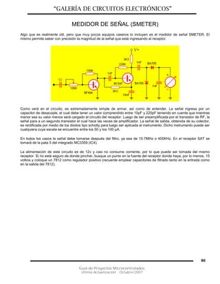 “GALERÍA DE CIRCUITOS ELECTRÓNICOS”
Guía de Proyectos Microcontrolados
Última Actualización: Octubre/2007
80
MEDIDOR DE SEÑAL (SMETER)
Algo que es realmente útil, pero que muy pocos equipos caseros lo incluyen es el medidor de señal SMETER. El
mismo permite saber con precisión la magnitud de la señal que está ingresando al receptor.
Como verá en el circuito, es extremadamente simple de armar, así como de entender. La señal ingresa por un
capacitor de desacople, el cual debe tener un valor comprendido entre 10pF y 220pF teniendo en cuenta que mientras
menor sea su valor menos será cargado el circuito del receptor. Luego de ser preamplificada por el transistor de RF, la
señal para a un segundo transistor el cual hace las veces de amplificador. La señal de salida, obtenida de su colector,
es rectificada por medio de los diodos tipo schotty para luego ser aplicada al instrumento. Dicho instrumento puede ser
cualquiera cuya escala se encuentre entre los 50 y los 100 µA.
En todos los casos la señal debe tomarse después del filtro, ya sea de 10.7MHz o 455KHz. En el receptor SAT se
tomará de la pata 5 del integrado MC3359 (IC4).
La alimentación de este circuito es de 12v y casi no consume corriente, por lo que puede ser tomada del mismo
receptor. Si no está seguro de donde pinchar, busque un punto en la fuente del receptor donde haya, por lo menos, 15
voltios y coloque un 7812 como regulador positivo (recuerde emplear capacitores de filtrado tanto en la entrada como
en la salida del 7812).
 