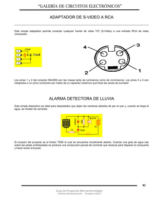 “GALERÍA DE CIRCUITOS ELECTRÓNICOS”
Guía de Proyectos Microcontrolados
Última Actualización: Octubre/2007
82
ADAPTADOR DE S-VIDEO A RCA
Este simple adaptador permite conectar cualquier fuente de video Y/C (S-Video) a una entrada RCA de video
compuesto.
Los pines 1 y 2 del conector MiniDIN son las masas tanto de luminancia como de crominancia. Los pines 3 y 4 son
integrados a un único conductor por medio de un capacitor cerámico que hace las veces de sumador.
ALARMA DETECTORA DE LLUVIA
Este simple dispositivo es ideal para despistados que dejan las ventanas abiertas de par en par y, cuando se larga el
agua, se olvidan de cerrarlas.
El corazón del proyecto es el tiristor TS08 el cual se encuentra inicialmente abierto. Cuando una gota de agua cae
sobre las pistas entrelazadas se produce una conducción parcial de corriente que alcanza para disparar la compuerta
y hacer sonar el buzzer.
 