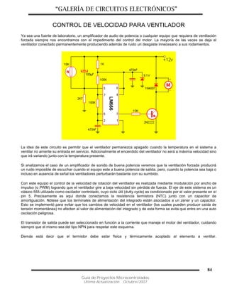 “GALERÍA DE CIRCUITOS ELECTRÓNICOS”
Guía de Proyectos Microcontrolados
Última Actualización: Octubre/2007
84
CONTROL DE VELOCIDAD PARA VENTILADOR
Ya sea una fuente de laboratorio, un amplificador de audio de potencia o cualquier equipo que requiera de ventilación
forzada siempre nos encontramos con el impedimento del control del motor. La mayoría de las veces se deja el
ventilador conectado permanentemente produciendo además de ruido un desgaste innecesario a sus rodamientos.
La idea de este circuito es permitir que el ventilador permanezca apagado cuando la temperatura en el sistema a
ventilar no amerite su entrada en servicio. Adicionalmente el encendido del ventilador no será a máxima velocidad sino
que irá variando junto con la temperatura presente.
Si analizamos el caso de un amplificador de sonido de buena potencia veremos que la ventilación forzada producirá
un ruido imposible de escuchar cuando el equipo este a buena potencia de salida, pero, cuando la potencia sea baja o
incluso en ausencia de señal los ventiladores perturbarán bastante con su sumbido.
Con este equipo el control de la velocidad de rotación del ventilador es realizada mediante modulación por ancho de
impulso (o PWM) logrando que el ventilador gire a baja velocidad sin pérdida de fuerza. El eje de este sistema es un
clásico 555 utilizado como oscilador controlado, cuyo ciclo útil (dutty cycle) es condicionado por el valor presente en el
pin 5. Precisamente es aquí donde conectamos la resistencia termistora (NTC) junto con un capacitor de
amortiguación. Nótese que los terminales de alimentación del integrado están asociados a un zener y un capacitor.
Esto se implementó para evitar que los cambios de velocidad en el ventilador (los cuales pueden producir caída de
tensión momentánea) no afecten al valor de alimentación del integrado y de esta forma se evita que entre en una auto
oscilación peligrosa.
El transistor de salida puede ser seleccionado en función a la corriente que maneje el motor del ventilador, cuidando
siempre que el mismo sea del tipo NPN para respetar este esquema.
Demás está decir que el termistor debe estar fisica y térmicamente acoplado al elemento a ventilar.
 