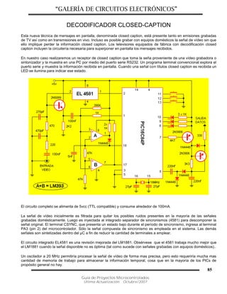 “GALERÍA DE CIRCUITOS ELECTRÓNICOS”
Guía de Proyectos Microcontrolados
Última Actualización: Octubre/2007
85
DECODIFICADOR CLOSED-CAPTION
Esta nueva técnica de mensajes en pantalla, denominada closed caption, está presente tanto en emisiones grabadas
de TV así como en transmisiones en vivo. Incluso es posible grabar con equipos domésticos la señal de vídeo sin que
ello implique perder la información closed caption. Los televisores equipados de fábrica con decodificación closed
caption incluyen la circuitería necesaria para superponer en pantalla los mensajes recibidos.
En nuestro caso realizaremos un receptor de closed caption que toma la seña proveniente de una vídeo grabadora o
sintonizador y la muestra en una PC por medio del puerto serie RS232. Un programa terminal convencional explora el
puerto serie y muestra la información recibida en pantalla. Cuando una señal con títulos closed caption es recibida un
LED se ilumina para indicar ese estado.
El circuito completo se alimenta de 5vcc (TTL compatible) y consume alrededor de 100mA.
La señal de vídeo inicialmente es filtrada para quitar los posibles ruidos presentes en la mayoría de las señales
grabadas domésticamente. Luego es inyectada al integrado separador de sincronismos (4581) para descomponer la
señal original. El terminal CSYNC, que presenta un estado bajo durante el período de sincronismo, ingresa al terminal
PA3 (pin 2) del microcontrolador. Sólo la señal compuesta de sincronismo es empleada en el sistema. Las demás
señales son sintetizadas dentro del µC a fin de reducir la cantidad de terminales a emplear.
El circuito integrado EL4581 es una revisión mejorada del LM1881. Obsérvese que el 4581 trabaja mucho mejor que
el LM1881 cuando la señal disponible no es óptima (tal como sucede con señales grabadas con equipos domésticos)..
Un oscilador a 20 MHz permitiría procesar la señal de vídeo de forma mas precisa, pero esto requeriría mucha mas
cantidad de memoria de trabajo para almacenar la información temporal, cosa que en la mayoría de los PICs de
propósito general no hay.
 