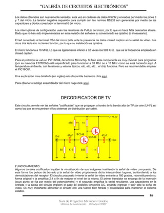 “GALERÍA DE CIRCUITOS ELECTRÓNICOS”
Guía de Proyectos Microcontrolados
Última Actualización: Octubre/2007
86
Los datos obtenidos son nuevamente seriados, esta vez en cadenas de datos RS232 y enviados por medio los pines 6
y 7 del micro. La tensión negativa requerida para cumplir con las normas RS232 son generadas por medio de los
capacitores y diodos conectador al terminal 6 del micro.
Los interruptores de configuración usan los resistores de PullUp del micro, por lo que no hace falta colocarlos afuera.
Dado que no han sido implementados en esta revisión del software su conexionado es optativo (o innecesario).
El led conectado al terminal PB4 del micro brilla ante la presencia de datos closed caption en la señal de vídeo. Los
otros dos leds aún no tienen función, por lo que su instalación es optativa.
El micro funciona a 16 MHz. Lo que es ligeramente inferior a 32 veces los 503 KHz , que es la frecuencia empleada en
closed caption.
Para el prototipo se usó un PIC16C84, de la firma Microchip. Si bien este componente es muy cómodo para programar
(por su memoria EEPROM) está especificado para funcionar a 10 Mhz no a 16 MHz como se está haciendo aquí. A
temperatura ambiente, con tensiones y valores típicos, etc, etc, etc... el chip funciona. Pero es recomendable emplear
el PIC16C61.
Una explicación mas detallada (en inglés) esta disponible haciendo click aquí.
Para obtener el código ensamblador del micro haga click aquí.
DECODIFICADOR DE TV
Este circuito permite ver las señales "codificadas" que se propagan a través de la banda alta de TV por aire (UHF) así
como las que se encuentran el los sistemas de distribución por cable.
FUNCIONAMIENTO:
Algunos canales codificados impiden la visualización de sus imágenes invirtiendo la señal de video compuesto. De
esta forma los pulsos de borrado y la señal de video propiamente dicha intercambian lugares, confundiendo a los
demoduladores del receptor. El circuito propuesto invierte la señal de video entrante a 180 grados, reconstituyendo su
forma original y la amplifica 2:1 a fin de mejorar el nivel de la misma. El primer transistor se encarga de la inversión
(cuyo punto se fija por medio del potenciómetro) y el segundo amplifica la señal resultante. Los capacitores en la
entrada y la salida del circuito impiden el paso de posibles tensiones DC, dejando ingresar y salir sólo la señal de
video. Es muy importante alimentar el circuito con una fuente bien filtrada y estabilizada para mantener el sistema
estable.
 