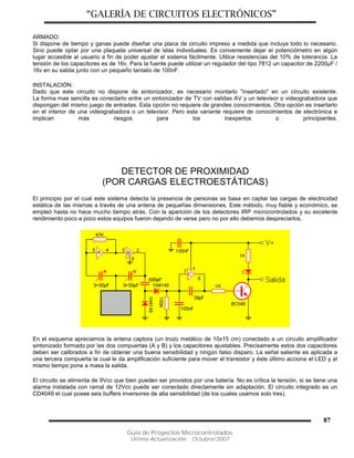 “GALERÍA DE CIRCUITOS ELECTRÓNICOS”
Guía de Proyectos Microcontrolados
Última Actualización: Octubre/2007
87
ARMADO:
Si dispone de tiempo y ganas puede diseñar una placa de circuito impreso a medida que incluya todo lo necesario.
Sino puede optar por una plaqueta universal de islas individuales. Es conveniente dejar el potenciómetro en algún
lugar accesible al usuario a fin de poder ajustar el sistema fácilmente. Utilice resistencias del 10% de tolerancia. La
tensión de los capacitores es de 16v. Para la fuente puede utilizar un regulador del tipo 7812 un capacitor de 2200µF /
16v en su salida junto con un pequeño tantalio de 100nF.
INSTALACIÓN:
Dado que este circuito no dispone de sintonizador, es necesario montarlo "insertado" en un circuito existente.
La forma mas sencilla es conectarlo entre un sintonizador de TV con salidas AV y un televisor o videograbadora que
dispongan del mismo juego de entradas. Esta opción no requiere de grandes conocimientos. Otra opción es insertarlo
en el interior de una videograbadora o un televisor. Pero esta variante requiere de conocimientos de electrónica e
implican más riesgos para los inexpertos o principiantes.
DETECTOR DE PROXIMIDAD
(POR CARGAS ELECTROESTÁTICAS)
El principio por el cual este sistema detecta la presencia de personas se basa en captar las cargas de electricidad
estática de las mismas a través de una antena de pequeñas dimensiones. Este método, muy fiable y económico, se
empleó hasta no hace mucho tiempo atrás. Con la aparición de los detectores IRP microcontrolados y su excelente
rendimiento poco a poco estos equipos fueron dejando de verse pero no por ello debemos despreciarlos.
En el esquema apreciamos la antena captora (un trozo metálico de 10x15 cm) conectado a un circuito amplificador
sintonizado formado por las dos compuertas (A y B) y los capacitores ajustables. Precisamente estos dos capacitores
deben ser calibrados a fin de obtener una buena sensibilidad y ningún falso disparo. La señal saliente es aplicada a
una tercera compuerta la cual le da amplificación suficiente para mover el transistor y éste último acciona el LED y al
mismo tiempo pone a masa la salida.
El circuito se alimenta de 9Vcc que bien pueden ser provistos por una batería. No es crítica la tensión, si se tiene una
alarma instalada con ramal de 12Vcc puede ser conectado directamente sin adaptación. El circuito integrado es un
CD4049 el cual posee seis buffers inversores de alta sensibilidad (de los cuales usamos solo tres).
 