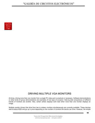 “GALERÍA DE CIRCUITOS ELECTRÓNICOS”
Guía de Proyectos Microcontrolados
Última Actualización: Octubre/2007
88
DRIVING MULTIPLE VGA MONITORS
At times, driving more than one monitor from a single PC video port is practical or necessary. Software demonstrations
or other kinds of group demonstrations are examples of one type of occasion. Side-by-side comparisons of different
brands of monitors are another. Also, certain artistic displays work best when more than one monitor displays an
image.
Multiple monitor drivers that drive from two to sixteen monitors simultaneously are currently available. These devices
start at about #300 and go up in price depending on the number of monitors the device can drive. However, the simple
 