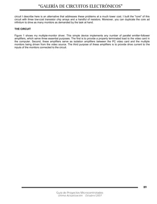“GALERÍA DE CIRCUITOS ELECTRÓNICOS”
Guía de Proyectos Microcontrolados
Última Actualización: Octubre/2007
89
circuit I describe here is an alternative that addresses these problems at a much lower cost. I built the "core" of this
circuit with three low-cost transistor chip arrays and a handful of resistors. Moreover, you can duplicate the core ad
infinitum to drive as many monitors as demanded by the task at hand.
THE CIRCUIT
Figure 1 shows my multiple-monitor driver. This simple device implements any number of parallel emitter-follower
amplifiers, which serve three essential purposes. The first is to provide a properly terminated load to the video card in
the computer. Second, these amplifiers serve as isolation amplifiers between the PC video card and the multiple
monitors being driven from the video source. The third purpose of these amplifiers is to provide drive current to the
inputs of the monitors connected to the circuit.
 