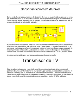 “GALERÍA DE CIRCUITOS ELECTRÓNICOS”
Guía de Proyectos Microcontrolados
Última Actualización: Octubre/2007
9
Sensor anticorrosivo de nivel
Quien armó alguna vez algun sistema de detección de nivel de agua electrónico basado en sensar
por medio de la base de un transistor discreto la tensión presente en el líquido habrá notado que,
con el paso del tiempo, los electrodos se corroen. Esto sucede por efecto de la electrólisis que se
produce debido a la tensión de CC aplicada.
El circuito que hoy proponemos utiliza una señal oscilante en vez de tensión para la detección del
aqua evitando de esta forma que el líquido corroa los electrodos. El oscilador es formado por la
compuerta izquierda y su señal es inyectada por medio del electródo al agua previo desacople de
tensión por medio del capacitor. La detección se realiza por medio del segundo electrodo que
también tiene asociada una compuerta la cual acciona el transistor que, a su vez, acciona el rele.
Un poco mas complejo, pero con la seguridad de estar libre de corrosión.
Transmisor de TV
Este censillo circuito permite transmitir la señal de una vídeo casetera o cámara en todo el
perímetro de una vivienda mediana. Es muy práctico, por ejemplo, cuando se tiene un sistema de
televisión satelital y sólo se dispone de un sintonizador/decodificador. Lo mismo sucede con las
cajas para canales premium de los operadores de TV por cable. Aunque también es útil cuando se
desea transmitir la señal de vídeo de cámaras de seguridad a puntos de difícil cableado.
 
