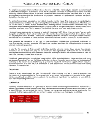 “GALERÍA DE CIRCUITOS ELECTRÓNICOS”
Guía de Proyectos Microcontrolados
Última Actualización: Octubre/2007
91
The amplifiers serve as isolation amplifiers between the video card and the monitors by the isolatable characteristics of
an emitter-follower amplifier. As mentioned above, the PC video card only "sees" 75 ohms of load resistance no matter
how many bases connect in parallel at this point. The emitter of each transistor follows the voltage level of its base,
which makes the emitter circuit the signal source to the monitor connected to it. At this point, the signals are directly
derived from the video card.
The emitter-follower circuit provides load current that drives the monitor inputs. This drive current is provided by the
collector emitter circuit and does not require any significant level of load current from the base circuit. Therefore, you
can use this circuit to connect multiple monitors without affecting the load current the video card must supply. The
combination of all of these simple factors allows this circuit to operate. If you need more monitors, simply connect more
transistors’ base leads to the 75-ohm resistors. Then just build the same "core" over again for each monitor.
I designed this particular version of the circuit to work with the standard VGA D-type 15-pin connector. You can easily
change the circuit to have it work with any other color video monitor standard as long as the Red, Green, Blue, H-Sync,
and V-Sync signals can be identified. These signals would be input into the core circuit in exactly the same manner. the
outputs of the circuit could then be connected to the appropriate pins of the connector for that color monitor standard.
Note the signals are identified as ID0, ID1, and ID2. The VGA monitor provides these signals to the video board for
input. They identify a monitor’s type to the VGA board, and the video board uses this information during its power-up
automatic mode-setting operation.
In order for this operation to finish correctly and without conflicts, only one monitor should provide these signals.
Therefore, if you use multiple cores, only one port should pass these signals to the VGA board. The one port that has
these signals connected through it will be named the master monitor port because the monitor connected to it will be
used to set the power-up mode of the video card.
Connect the lowest-performing monitor to the master monitor port to ensure all monitors connected to the other ports
are capable of operating. If you use the highest-performing monitor as the master, some monitors may be incapable of
performing at the master’s mode. Another way to operate this circuit with monitors that support different resolution
levels or capabilities is to leave ID0, ID1, and ID2 on all ports disconnected and issue manual video mode-setting
commands to the video board.
CIRCUIT USE
This circuit is very easily installed and used. Connect the PC video port to the input port of the circuit assembly, then
the monitors to its video output ports. The only restriction is connecting the lowest-performing monitor to the master
monitor port, although event his recommendation is not absolute and depends on you application or your ability to
issue video mode-setting commands.
CONCLUSION
This easily built and usable circuit is a great help on those occasions where driving multiple monitors is necessary. A
very low cost makes it the most sensible option when compared with similar devices, most of which are offered for sale
at about 500 times the cost to build this device. This card has many more applications than the small number I’ve
suggested. Just having a device like this one on hand reveals a whole new world of computing possibilities.
 